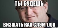 ТЫ БУДЕШЬ ВИЗЖАТЬ КАК СЛЭМ ))00