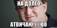 НА ДОЛГО АТВИЧАЮ ) ))00