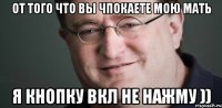 ОТ ТОГО ЧТО ВЫ ЧПОКАЕТЕ МОЮ МАТЬ Я КНОПКУ ВКЛ НЕ НАЖМУ ))