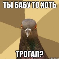 ТЫ БАБУ ТО ХОТЬ ТРОГАЛ?