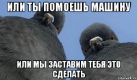 или ты помоешь машину или мы заставим тебя это сделать