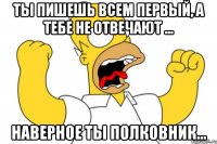 Ты пишешь всем первый, а тебе не отвечают ... Наверное ты полковник...