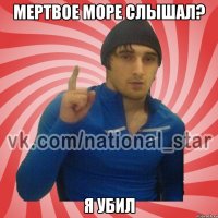 Мертвое море слышал? Я убил