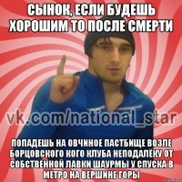 Сынок, если будешь хорошим то после смерти попадешь на овчиное пастбище возле борцовского кого клуба неподалёку от собственной лавки шаурмы у спуска в метро на вершине горы