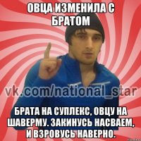 овца изменила с братом брата на суплекс, Овцу на шаверму. Закинусь насваем, и взровусь наверно.