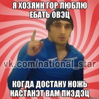 я хозяин гор люблю ебать овэц когда достану ножь настанэт вам пиздэц