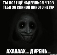 Ты всё ещё надеешься, что у тебя за спиной никого нету? Ахахаах... Дурень...