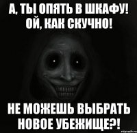 а, ты опять в шкафу! ой, как скучно! не можешь выбрать новое убежище?!