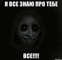 я все знаю про тебе ВСЕ!!!!