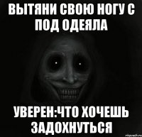 вытяни свою ногу с под одеяла уверен:что хочешь задохнуться