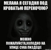 Мелана я сегодня под кроватью переночую? Можно пожалуйста,холодно на улице сука пиздец((