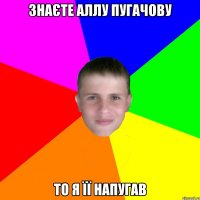 ЗНАЄТЕ АЛЛУ ПУГАЧОВУ ТО Я ЇЇ НАПУГАВ