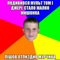Подивився мульт Том і Джері, стало жалко мишонка Пішов отпиздив мурчика