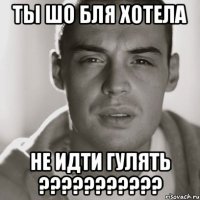 ты шо бля хотела не идти гулять ???????????