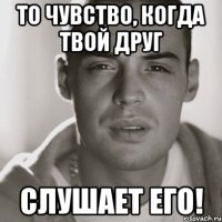 То чувство, когда твой друг слушает его!