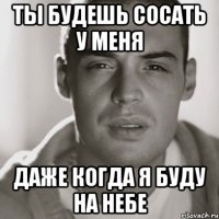 ты будешь сосать у меня даже когда я буду на небе