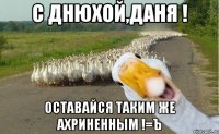 С днюхой,Даня ! Оставайся таким же ахриненным !=ъ