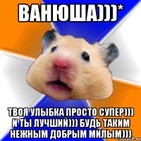 Ванюша)))* Твоя улыбка просто супер))) И ты лучший))) Будь таким нежным добрым милым)))