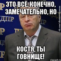 это всё, конечно, замечательно, НО Костя, ты говнище!