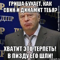 ГРИША БУХАЕТ, КАК СВИН И ДИНАМИТ ТЕБЯ? ХВАТИТ ЭТО ТЕРПЕТЬ! В ПИЗДУ ЕГО ШЛИ!