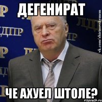 Дегенират Че ахуел штоле?