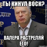 ты кинул воск? валера растреляй его!