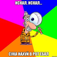 искал, искал... сука нахуй в рот ебал