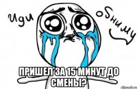  Пришел за 15 минут до смены?