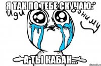 я так по тебе скучаю:* а ты кабан...