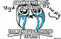 Давай начнём всё сначала!!! Ты ж знаешь я люблю тебя!!!!