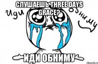 СЛУШАЕШЬ THREE DAYS GRACE? ИДИ ОБНИМУ