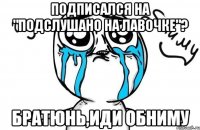 Подписался на "Подслушано на лавочке"? Братюнь,иди обниму