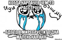 Когда Карпачев чем-то расстроен - где то в мире грустит одна маленькая Аня