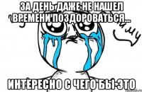 за день даже не нашел времени поздороваться... интересно с чего бы это