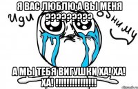 я вас люблю а вы меня ????????? а мы тебя вигушки ха! ха! ха! !!!!!!!!!!!!!!!