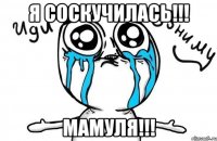 я соскучилась!!! мамуля!!!