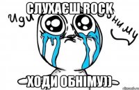 Слухаєш Rock ходи обніму))