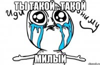 ты такой...такой милый