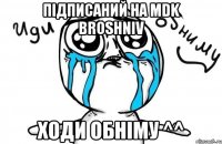 Підписаний на MDK BROSHNIV ходи обніму ^^