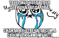 Твое лицо когда твоя девушка(Халдарова) сидит в вк, отвечает всем, а своему любимому нет:(