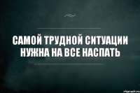 самой трудной ситуации нужна на все наспать