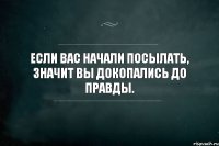 Eсли вас начали посылать, значит вы докопались до правды.