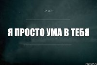 Я ПРОСТО УМА В ТЕБЯ