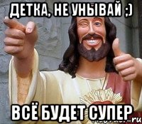 детка, не унывай ;) всё будет супер