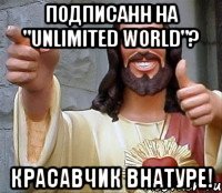 Подписанн на "Unlimited World"? Красавчик внатуре!