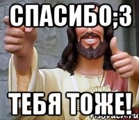 спасибо;з тебя тоже!