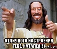  ОТЛИЧНОГО НАСТРОЕНИЯ ТЕБЕ, КАТАЛЕЯ ;))