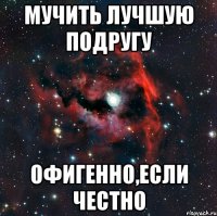 Мучить лучшую подругу ОФигенно,если честно