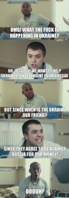 OMG! What the fuck is happening in Ukraine? Oh: it's easy! We want to help Ukraine be independent from Russia! But since when is the Ukraine our friend? Since they agree to be against Russia for our money! Ooooh!