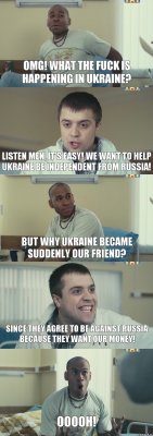 OMG! What the fuck is happening in Ukraine? Listen men, it's easy! We want to help Ukraine be independent from Russia! But why Ukraine became suddenly our friend? Since they agree to be against Russia because they want our money! Ooooh!